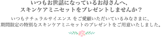 いつもお世話になっているお母さんへ、ミニスキンケアセットをプレゼントしませんか? いつもナチュラルサイエンスをご愛顧いただいているみなさまに、期間限定の特別なミニスキンケアのプレゼントをご用意いたしました。