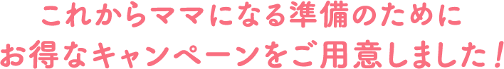 これからママになる準備のためにお得なキャンペーンをご用意しました！