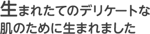 生まれたてのデリケートな肌のために生まれました