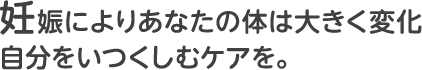 妊娠によりあなたの体は大きく変化 自分をいつくしむケアを。