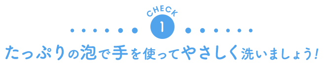 CHECK1　たっぷりの泡で手を使ってやさしく洗いましょう！