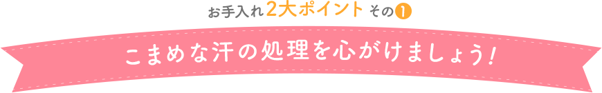 お手入れ2大ポイントその1　こまめな汗の処理を心がけましょう！