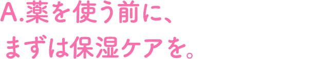 A.薬を使う前に、まずは保湿ケアを。