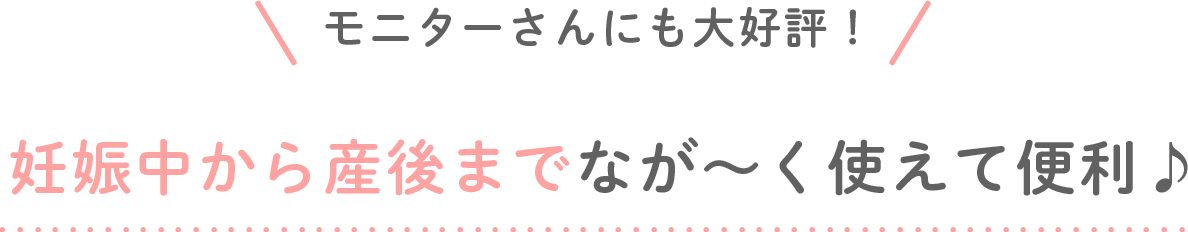 モニターさんにも大好評！妊娠中から産後までなが～く使えて便利♪