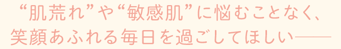 肌荒れや敏感肌に悩むことなく笑顔溢れる毎日を過ごしてほしい