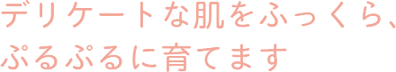 デリケートな肌をふっくら、ぷるぷるに育てます