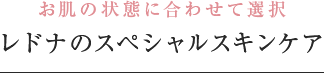 お肌の状態に合わせて選択 レドナのスペシャルケア
