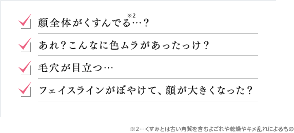 顔全体がくすんでる…? あれ?こんなに色ムラがあったっけ? 毛穴が目立つ… フェイスラインがぼやけて、顔が大きくなった?