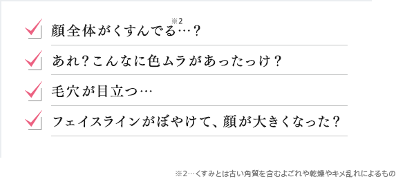 顔全体がくすんでる…？ あれ？こんなに色ムラがあったっけ？ 毛穴が目立つ… フェイスラインがぼやけて、顔が大きくなった？