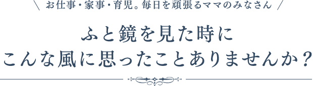 お仕事・家事・育児。毎日を頑張るママのみなさんふと鏡を見た時にこんな風に思ったことありませんか？