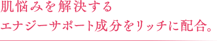 肌悩みを解決する エナジーサポート成分をリッチに配合。