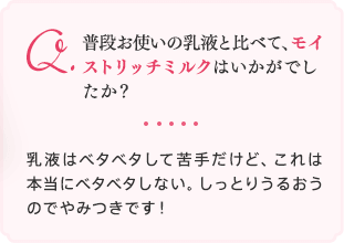 普段お使いの乳液と比べて、モイストリッチミルクはいかがでしたか？乳液はベタベタして苦手だけど、これは本当にベタベタしない。しっとりうるおうのでやみつきです！