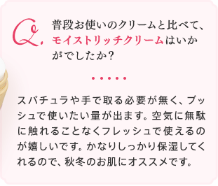 普段お使いのクリームと比べて、モイストリッチクリームはいかがでしたか？スパチュラや手で取る必要が無く、プッシュで使いたい量が出ます。空気に無駄に触れることなくフレッシュで使えるのが嬉しいです。かなりしっかり保湿してくれるので、秋冬のお肌にオススメです。