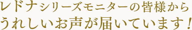 レドナシリーズモニターの皆様から うれしいお声が届いています！