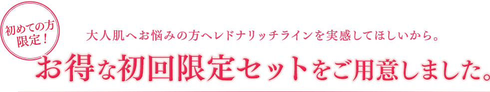 初めての方限定！大人肌へお悩みの方へレドナリッチラインを実感してほしいから。お得な初回限定セットをご用意しました。