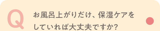 Q お風呂上がりだけ、保湿ケアをしていれば大丈夫ですか？