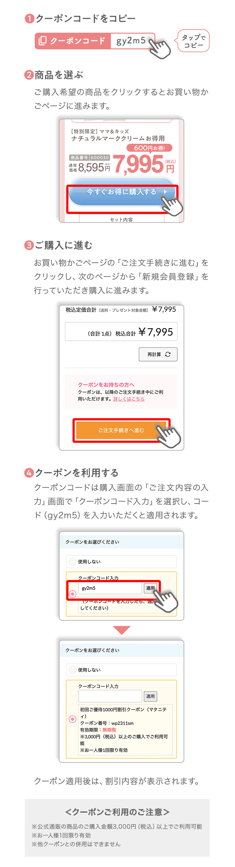 ❶クーポンコードをコピータップでコピー❷商品を選ぶご購入希望の商品をクリックするとお買い物かごページに進みます。❸ご購入に進むお買い物かごページの「ご注文手続きに進む」をクリックし、次のページから「新規会員登録」を行っていただき購入に進みます。❹クーポンを利用するクーポンコードは購入画面の「ご注文内容の入力」画面で「クーポンコード入力」を選択し、コード（b3y7g）を入力いただくと適用されます。クーポン適用後は、割引内容が表示されます。＜クーポンご利用のご注意＞※公式通販の商品のご購入金額3,000円（税込）以上でご利用可能※お一人様1回限り有効※他クーポンとの併用はできません