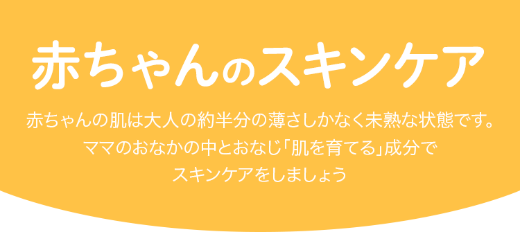 赤ちゃんの出産準備 赤ちゃんの肌は大人の約半分の薄さしかなく未熟な状態です。ママのおなかの中とおなじ「肌を育てる」成分でスキンケアをしましょう