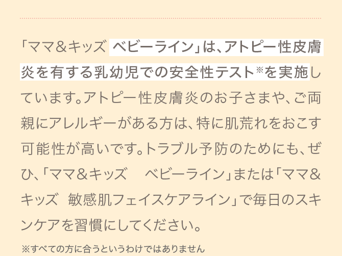 「ママ＆キッズ ベビーライン」は、アトピー性皮膚炎を有する乳幼児での安全性テスト※を実施しています。アトピー性皮膚炎のお子さまや、ご両親にアレルギーがある方は、特に肌荒れをおこす可能性が高いです。トラブル予防のためにも、ぜひ、「ママ＆キッズ ベビーライン」または「ママ＆キッズ 敏感肌フェイスケアライン」で毎日のスキンケアを習慣にしてください。