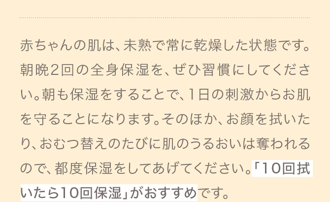 赤ちゃんの肌は、未熟で常に乾燥した状態です。朝晩2回の全身保湿を、ぜひ習慣にしてください。朝も保湿をすることで、1日の刺激からお肌を守ることになります。そのほか、お顔を拭いたり、おむつ替えのたびに肌のうるおいは奪われるので、都度保湿をしてあげてください。「10回拭いたら10回保湿」がおすすめです。