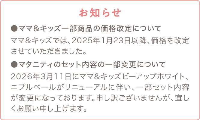 お知らせ ●ママ＆キッズ一部商品の価格改定について ママ＆キッズでは、2025年1月23日以降、価格を改定させていただきました。●マタニティのセット内容の一部変更について 2026年3月11日にママ＆キッズビーアップホワイト、ニプルベールがリニューアルに伴い、一部セット内容が変更になっております。申し訳ございませんが、宜しくお願い申し上げます。
