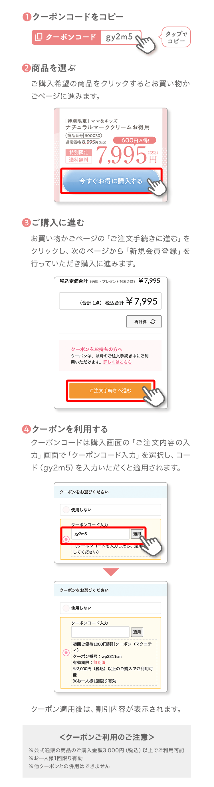 ❶クーポンコードをコピータップでコピー❷商品を選ぶご購入希望の商品をクリックするとお買い物かごページに進みます。❸ご購入に進むお買い物かごページの「ご注文手続きに進む」をクリックし、次のページから「新規会員登録」を行っていただき購入に進みます。❹クーポンを利用するクーポンコードは購入画面の「ご注文内容の入力」画面で「クーポンコード入力」を選択し、コード（gy2m5）を入力いただくと適用されます。クーポン適用後は、割引内容が表示されます。＜クーポンご利用のご注意＞※公式通販の商品のご購入金額3,000円（税込）以上でご利用可能※お一人様1回限り有効※他クーポンとの併用はできません