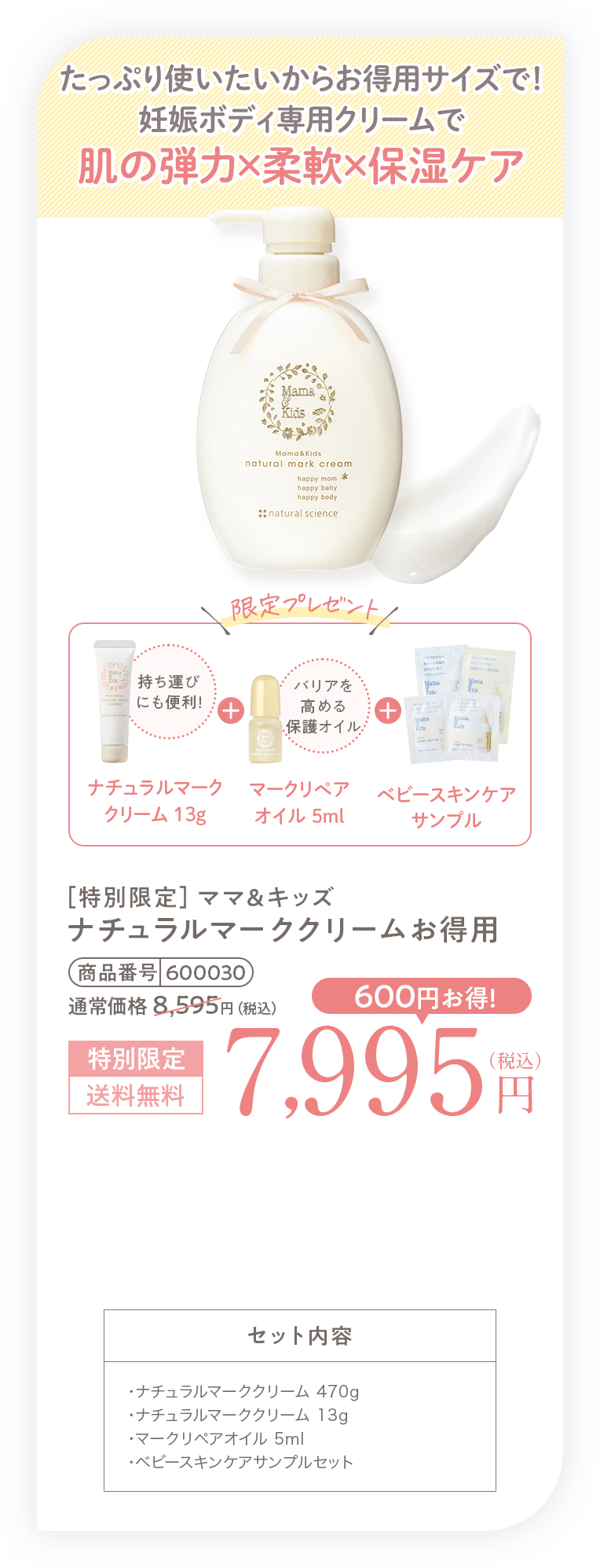 たっぷり使いたいからお得用サイズで！妊娠ボディ専用クリームで肌の弾力×柔軟×保湿ケア［特別限定］ママ＆キッズナチュラルマーククリームお得用 7,995円（税込）送料無料 セット内容・ナチュラルマーククリーム 470g・ナチュラルマーククリーム 13g・マークリペアオイル 5ml・ベビースキンケアサンプルセット