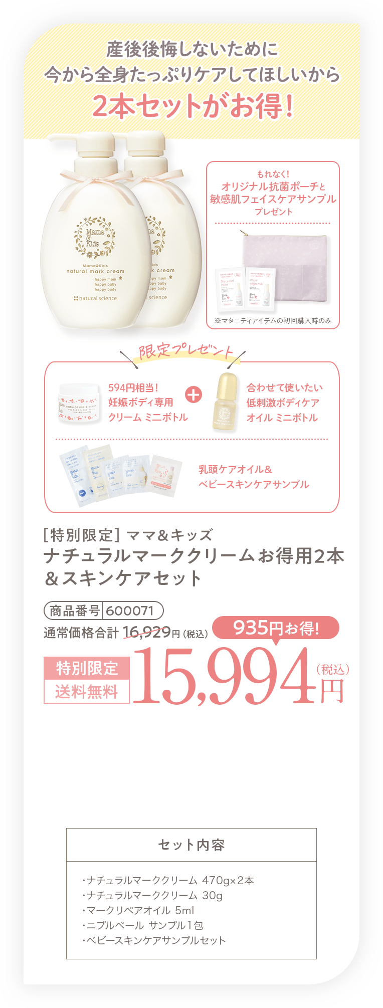 産後後悔しないために今から全身たっぷりケアしてほしいから2本セットがお得！［特別限定］ママ＆キッズ ナチュラルマーククリームお得用2本＆スキンケアセット 15,994円（税込）送料無料 セット内容・ナチュラルマーククリーム 470g✕2本・ナチュラルマーククリーム 30g・マークリペアオイル 5ml・ニプルベール サンプル1包・ベビースキンケアサンプルセット