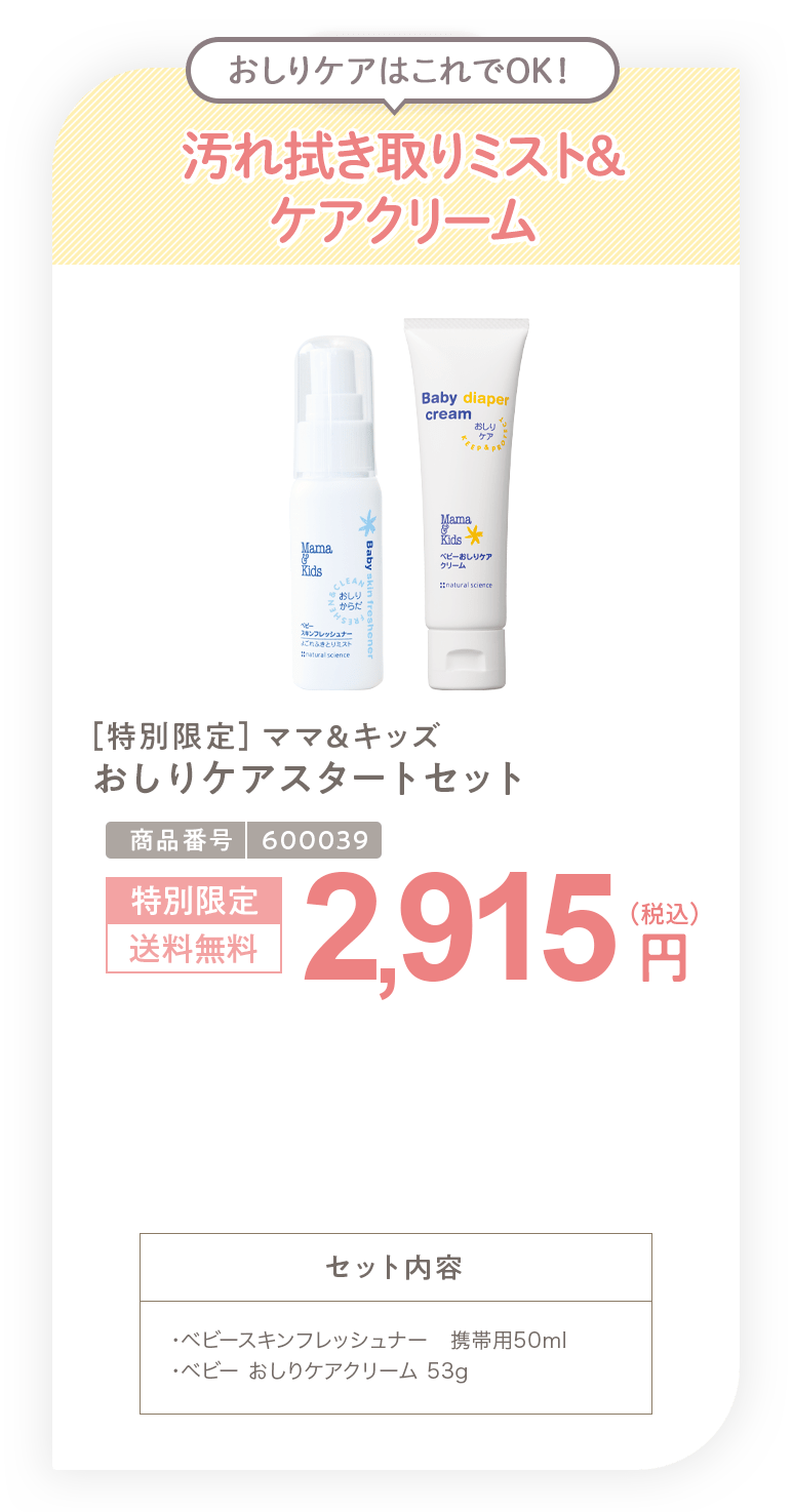 拭き取りミスト&ケアクリーム ［特別限定］ママ＆キッズ おしりケアスタートセット 2,915円 セット内容 ・ベビースキンフレッシュナー 携帯用50ml・ベビー おしりケアクリーム 53g