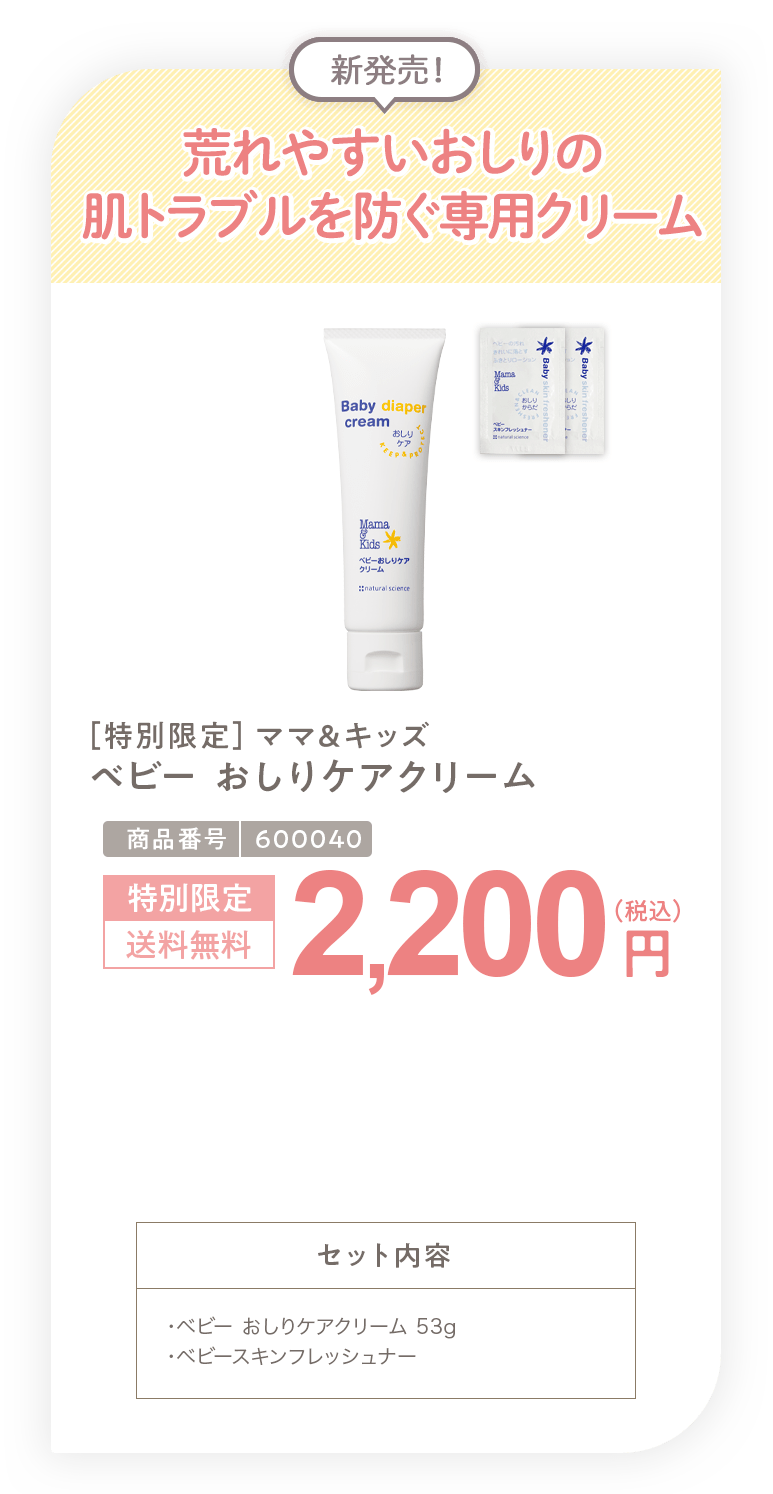 荒れやすいおしりの肌トラブルを防ぐ専用クリーム ［特別限定］ママ＆キッズ ベビー おしりケアクリーム 2,200円 セット内容 ・ベビー おしりケアクリーム 53g・ベビースキンフレッシュナーサンプル2包