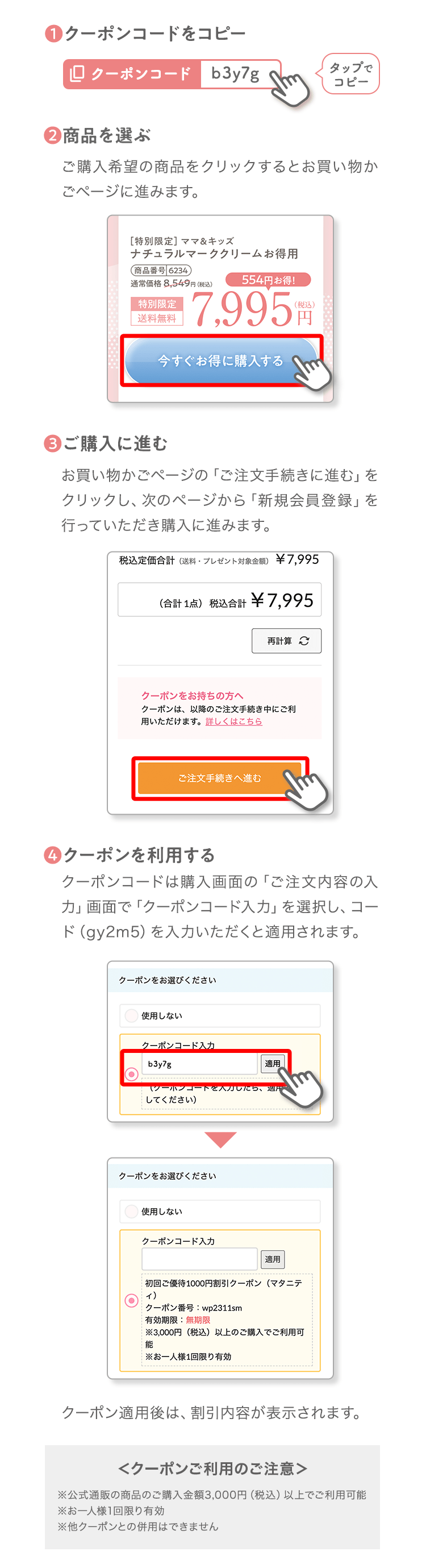 ❶クーポンコードをコピータップでコピー❷商品を選ぶご購入希望の商品をクリックするとお買い物かごページに進みます。❸ご購入に進むお買い物かごページの「ご注文手続きに進む」をクリックし、次のページから「新規会員登録」を行っていただき購入に進みます。❹クーポンを利用するクーポンコードは購入画面の「ご注文内容の入力」画面で「クーポンコード入力」を選択し、コード（b3y7g）を入力いただくと適用されます。クーポン適用後は、割引内容が表示されます。＜クーポンご利用のご注意＞※公式通販の商品のご購入金額3,000円（税込）以上でご利用可能※お一人様1回限り有効※他クーポンとの併用はできません