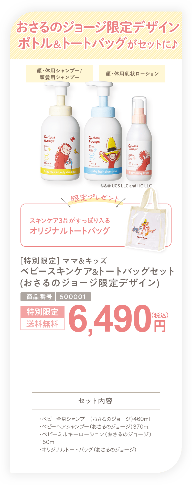 おさるのジョージ限定デザイン ボトル&トートバッグがセットに ［特別限定］ママ＆キッズ ベビースキンケア&トートバッグセット （おさるのジョージ限定デザイン） 6,490円（税込）セット内容 ・ベビー全身シャンプー（おさるのジョージ）460ml ・ベビーヘアシャンプー（おさるのジョージ）370ml ・ベビーミルキーローション（おさるのジョージ） 150ml ・オリジナルトートバッグ（おさるのジョージ）
