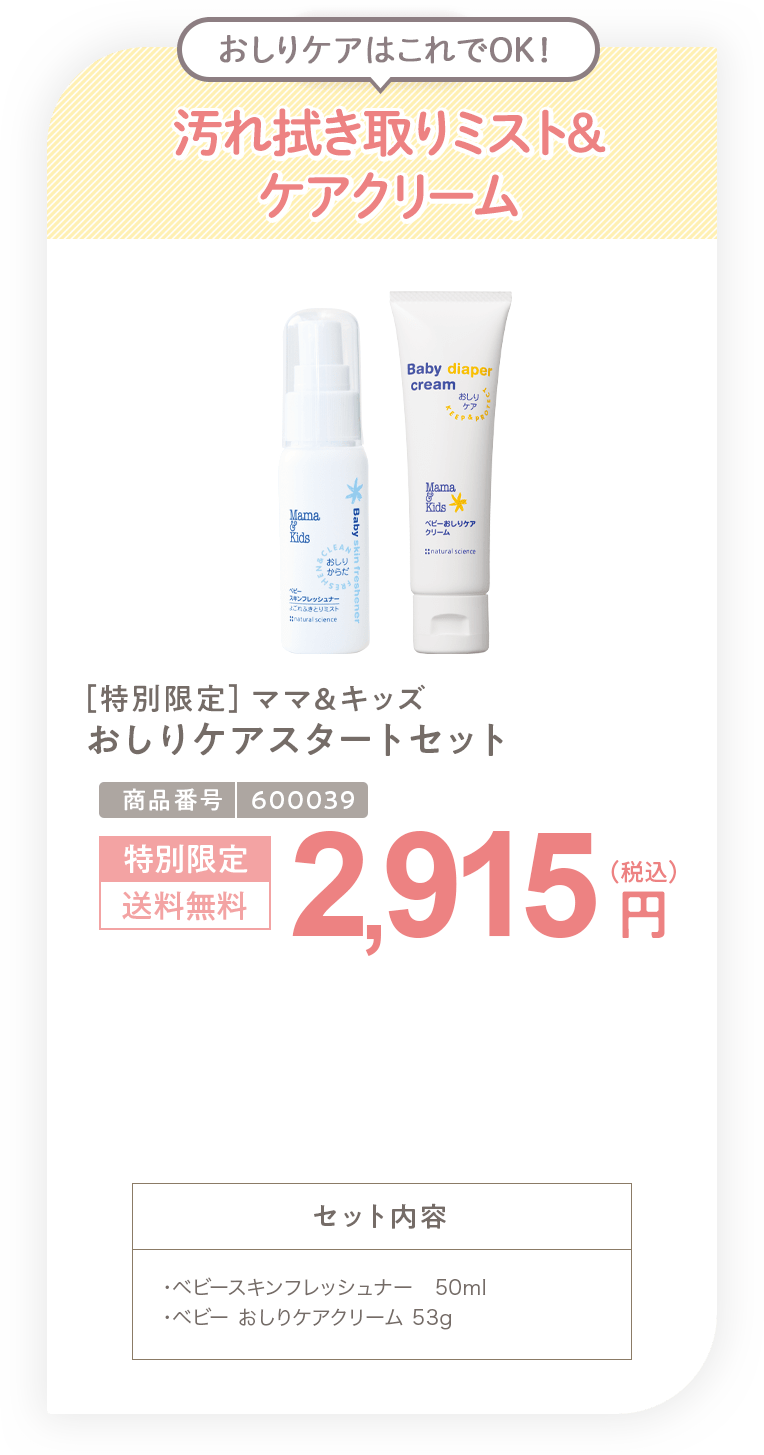 拭き取りミスト&ケアクリーム ［特別限定］ママ＆キッズ おしりケアスタートセット 2,915円 セット内容 ・ベビースキンフレッシュナー 携帯用50ml・ベビー おしりケアクリーム 53g