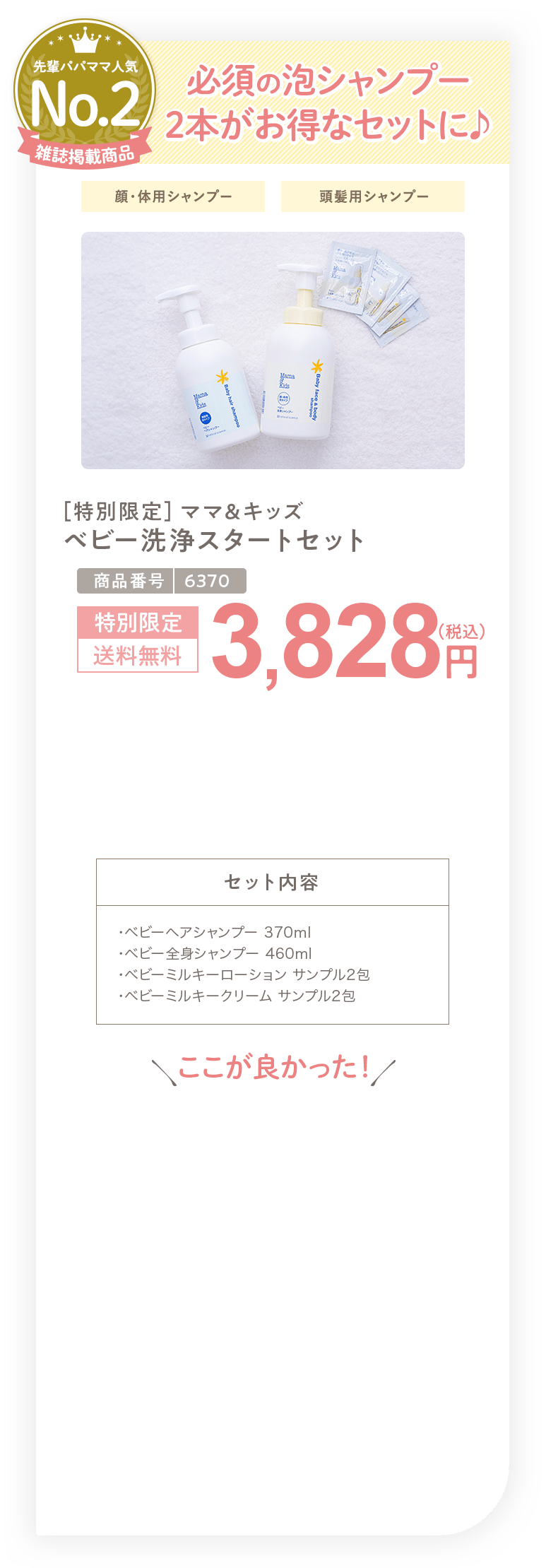 必須の泡シャンプー 2本がお得なセットに ［特別限定］ママ＆キッズ ベビー洗浄スタートセット 3,828円（税込）セット内容 ・ベビーヘアシャンプー 370ml ・ベビー全身シャンプー 460ml ・ベビーミルキーローション サンプル2包 ・ベビーミルキークリーム サンプル2包