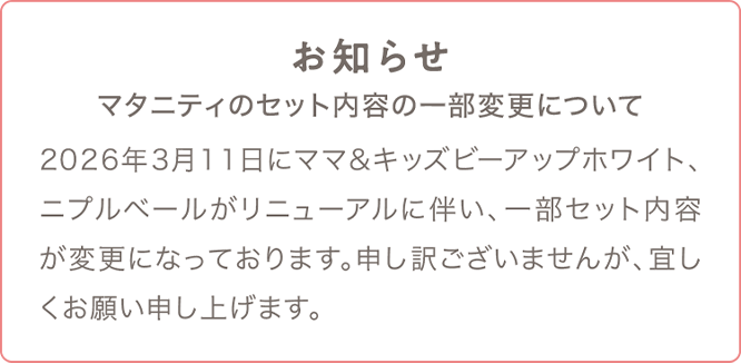 マタニティのセット内容の一部変更について 2026年3月11日にママ&キッズビーアップホワイト、ニプルベールがリニューアルに伴い、一部セット内容が変更になっております。申し訳ございませんが、宜しくお願い申し上げます。