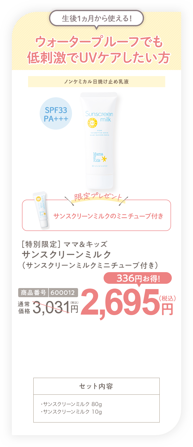 ウォータープルーフでも低刺激でUVケアしたい方 ［特別限定］ママ＆キッズ サンスクリーンミルク(サンスクリーンミルクミニチューブ付き) 2,695円（税込）セット内容 ・サンスクリーンミルク 80g・サンスクリーンミルク 00g