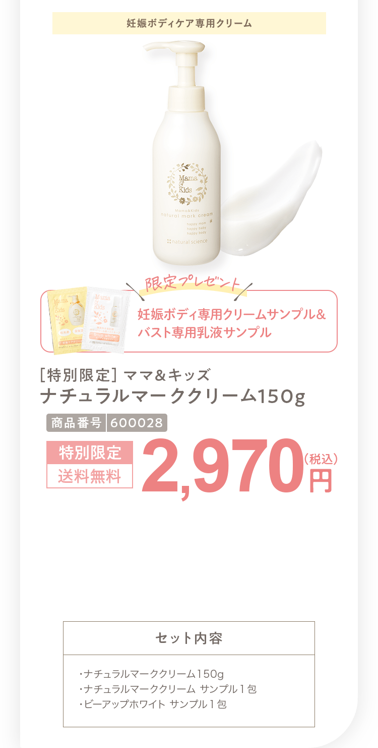 ［特別限定］ママ＆キッズ ナチュラルマーククリーム150g 2,970円（税込）セット内容 ・ナチュラルマーククリーム150g ・スキンモイストローションしっとり サンプル１包・モイストオリゴミルク サンプル１包