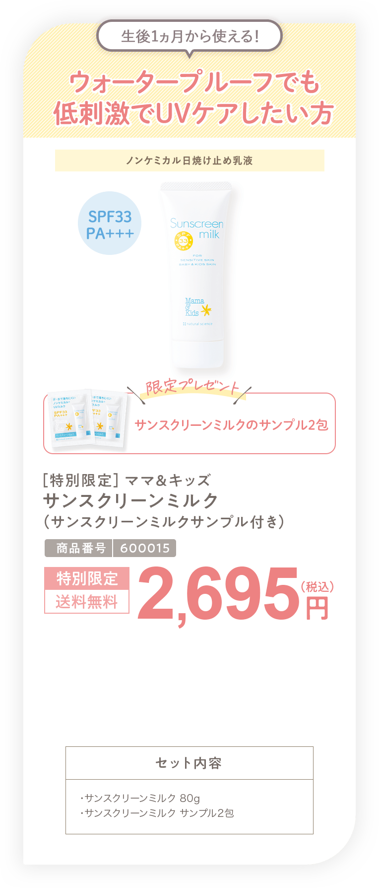 ウォータープルーフでも低刺激でUVケアしたい方 ［特別限定］ママ＆キッズ サンスクリーンミルク(サンスクリーンミルクサンプル付き) 2,695円（税込）セット内容 ・サンスクリーンミルク 80g・サンスクリーンミルク サンプル2包