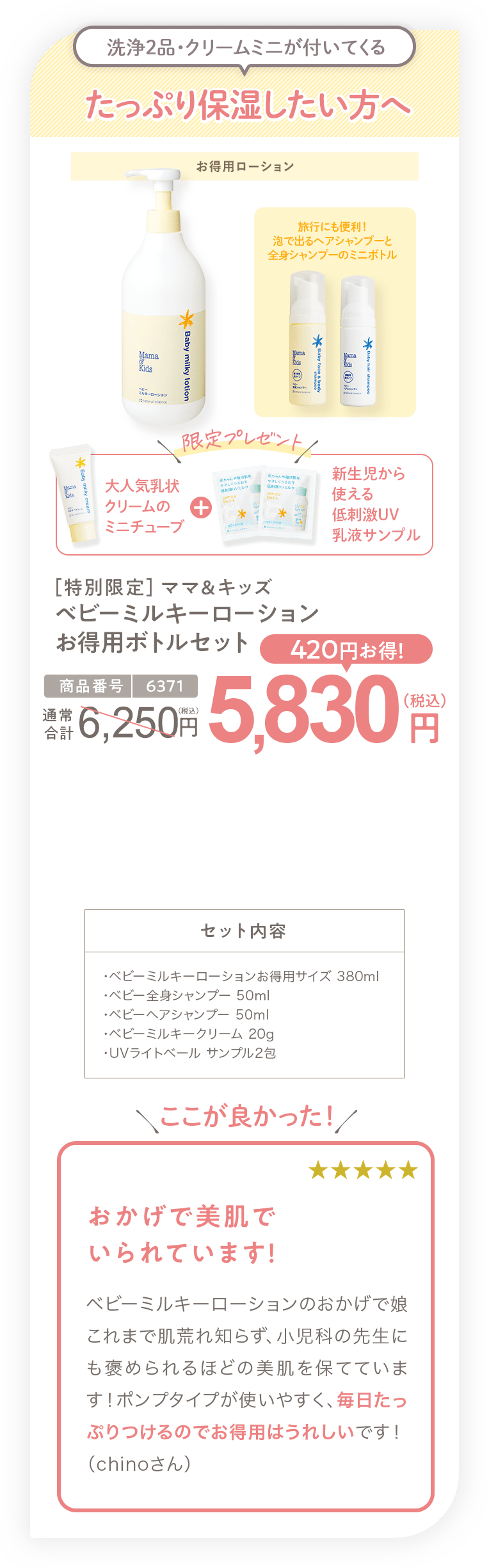 たっぷり保湿したい方へ［特別限定］ママ＆キッズ ベビーミルキーローションお得用ボトルセット5,830円（税込）セット内容・ベビーミルキーローションお得用サイズ 380ml ・ベビー全身シャンプー 50ml ・ベビーヘアシャンプー 50ml ・ベビーミルキークリーム 20g ・UVライトベール サンプル2包
