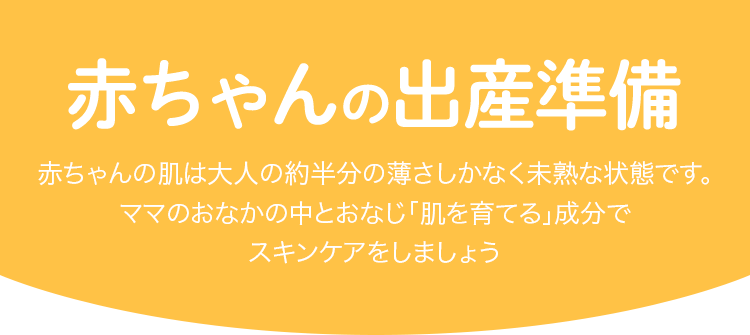 赤ちゃんの出産準備 赤ちゃんの肌は大人の約半分の薄さしかなく未熟な状態です。ママのおなかの中とおなじ「肌を育てる」成分でスキンケアをしましょう