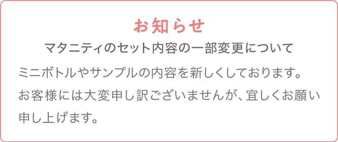 お知らせ マタニティのセット内容の一部変更についてミニボトルやサンプルの内容を新しくしております。お客様には大変申し訳ございませんが、宜しくお願い申し上げます。