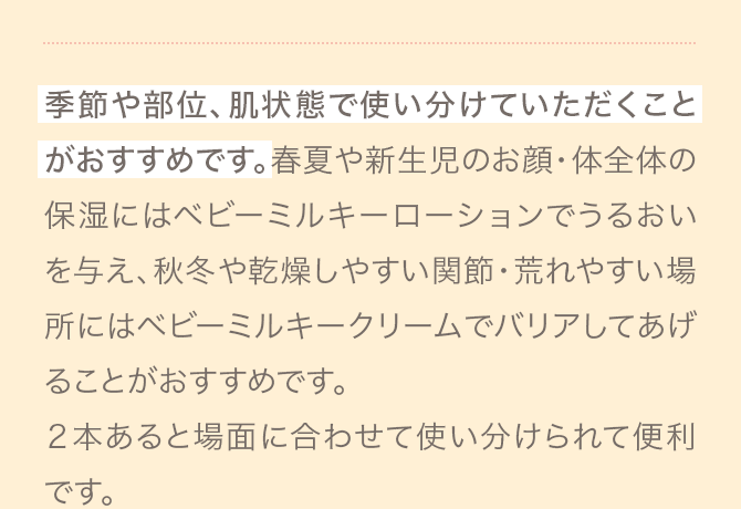 季節や部位、肌状態で使い分けていただくことがおすすめです。春夏や新生児のお顔・体全体の保湿にはベビーミルキーローションでうるおいを与え、秋冬や乾燥しやすい関節・荒れやすい場所にはベビーミルキークリームでバリアしてあげることがおすすめです。２本あると場面に合わせて使い分けられて便利です。