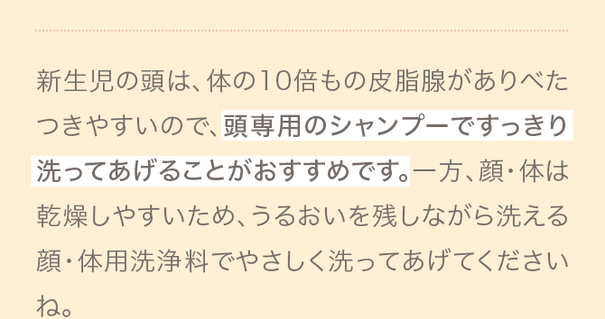 新生児の頭は、体の10倍もの皮脂腺がありべたつきやすいので、頭専用のシャンプーですっきり洗ってあげることがおすすめです。一方、顔・体は乾燥しやすいため、うるおいを残しながら洗える顔・体用洗浄料でやさしく洗ってあげてくださいね。