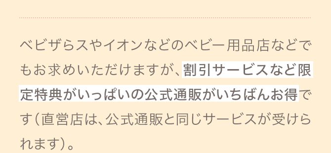 ベビザらスやイオンなどのベビー用品店などでもお求めいただけますが、割引サービスなど限定特典がいっぱいの公式通販がいちばんお得です（直営店は、公式通販と同じサービスが受けられます）。