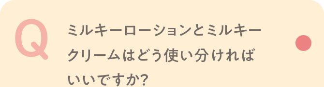Q ミルキーローションとミルキークリームはどう使い分ければいいですか？