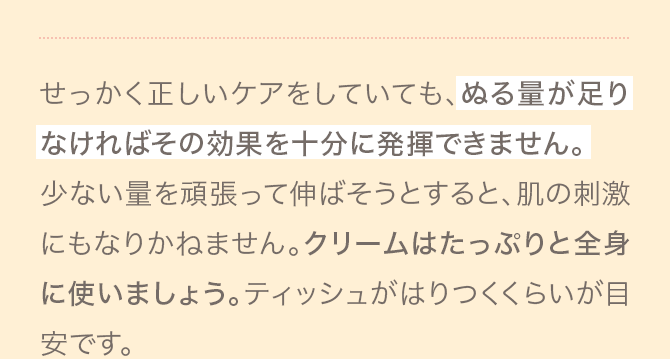 せっかく正しいケアをしていても、ぬる量が足りなければその効果を十分に発揮できません。少ない量を頑張って伸ばそうとすると、肌の刺激にもなりかねません。クリームはたっぷりと全身に使いましょう。ティッシュがはりつくくらいが目安です。