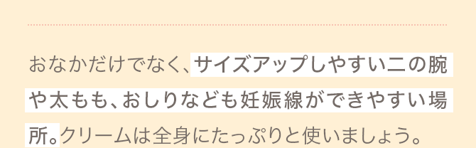 おなかだけでなく、サイズアップしやすい二の腕や太もも、おしりなども妊娠線ができやすい場所。クリームは全身にたっぷりと使いましょう。