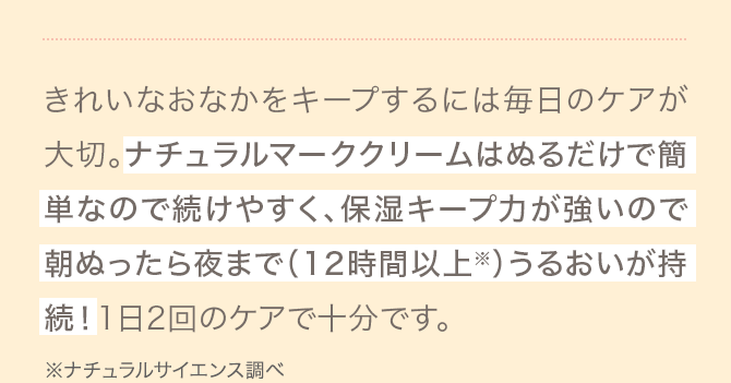 きれいなおなかをキープするには毎日のケアが大切。ナチュラルマーククリームはぬるだけで簡単なので続けやすく、保湿キープ力が強いので朝ぬったら夜まで（12時間以上※）うるおいが持続！1日2回のケアで十分です。