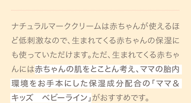 ナチュラルマーククリームは赤ちゃんが使えるほど低刺激なので、生まれてくる赤ちゃんの保湿にも使っていただけます。ただ、生まれてくる赤ちゃんには赤ちゃんの肌をとことん考え、ママの胎内環境をお手本にした保湿成分配合の「ママ＆キッズ　ベビーライン」がおすすめです。