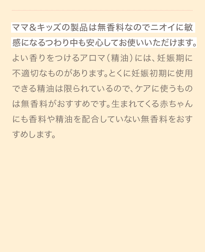 ママ＆キッズの製品は無香料なのでニオイに敏感になるつわり中も安心してお使いいただけます。よい香りをつけるアロマ（精油）には、妊娠期に不適切なものがあります。とくに妊娠初期に使用できる精油は限られているので、ケアに使うものは無香料がおすすめです。生まれてくる赤ちゃんにも香料や精油を配合していない無香料をおすすめします。